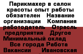 Парикмахер в салон красоты-опыт работы обязателен › Название организации ­ Компания-работодатель › Отрасль предприятия ­ Другое › Минимальный оклад ­ 1 - Все города Работа » Вакансии   . Ивановская обл.